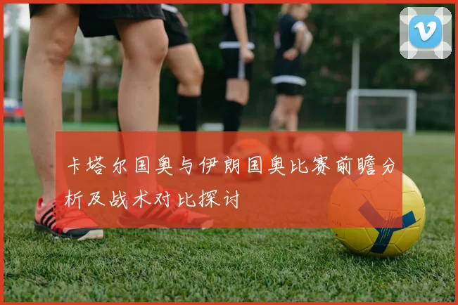 卡塔尔国奥与伊朗国奥比赛前瞻分析及战术对比探讨