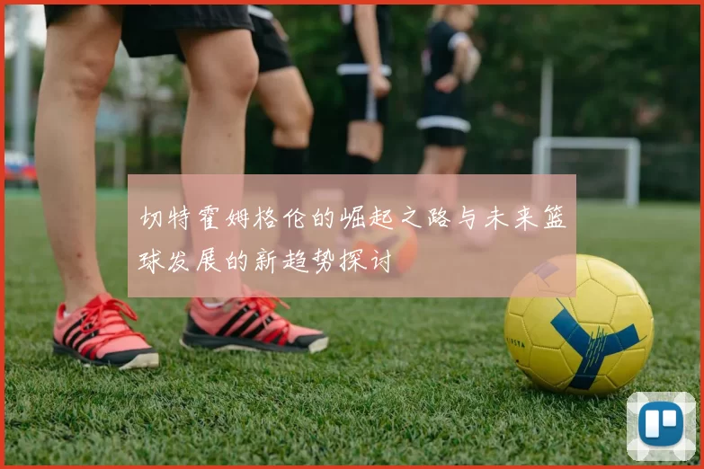 切特霍姆格伦的崛起之路与未来篮球发展的新趋势探讨