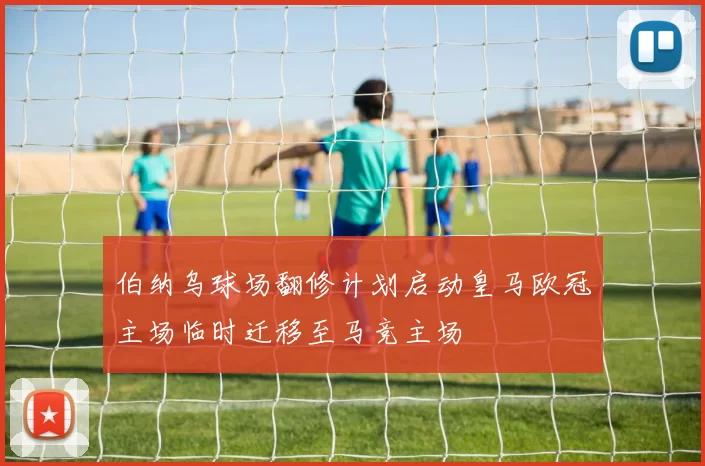 伯纳乌球场翻修计划启动皇马欧冠主场临时迁移至马竞主场