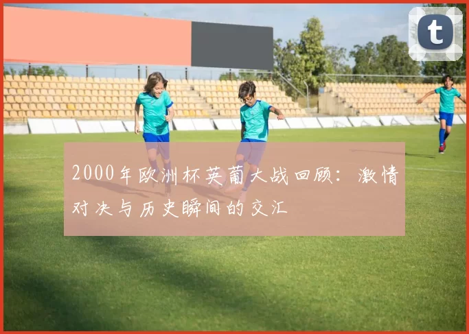 2000年欧洲杯英葡大战回顾：激情对决与历史瞬间的交汇