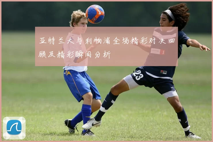 亚特兰大与利物浦全场精彩对决回顾及精彩瞬间分析