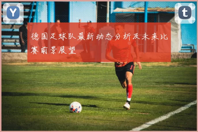 德国足球队最新动态分析及未来比赛前景展望