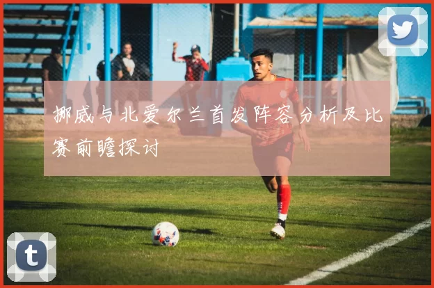 挪威与北爱尔兰首发阵容分析及比赛前瞻探讨