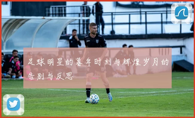足球明星的暮年时刻与辉煌岁月的告别与反思